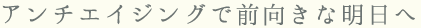 アンチエイジングで前向きな明日へ